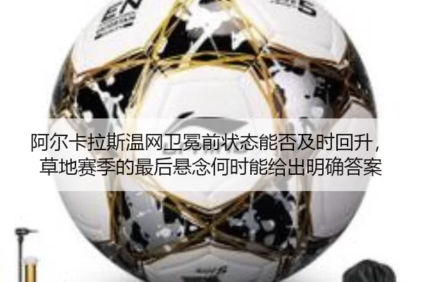 阿尔卡拉斯温网卫冕前状态能否及时回升，草地赛季的最后悬念何时能给出明确答案