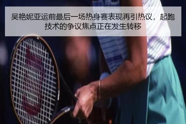 吴艳妮亚运前最后一场热身赛表现再引热议，起跑技术的争议焦点正在发生转移
