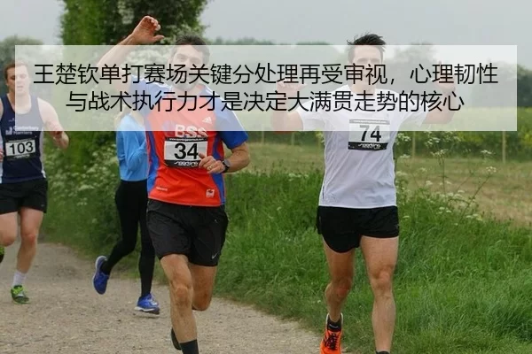 王楚钦单打赛场关键分处理再受审视，心理韧性与战术执行力才是决定大满贯走势的核心